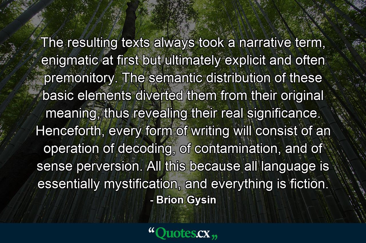 The resulting texts always took a narrative term, enigmatic at first but ultimately explicit and often premonitory. The semantic distribution of these basic elements diverted them from their original meaning, thus revealing their real significance. Henceforth, every form of writing will consist of an operation of decoding, of contamination, and of sense perversion. All this because all language is essentially mystification, and everything is fiction. - Quote by Brion Gysin