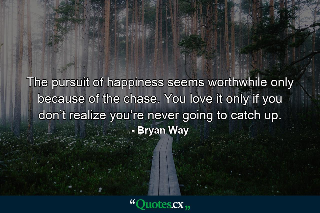 The pursuit of happiness seems worthwhile only because of the chase. You love it only if you don’t realize you’re never going to catch up. - Quote by Bryan Way