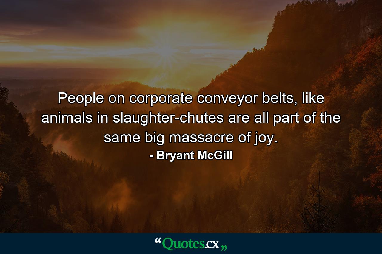 People on corporate conveyor belts, like animals in slaughter-chutes are all part of the same big massacre of joy. - Quote by Bryant McGill