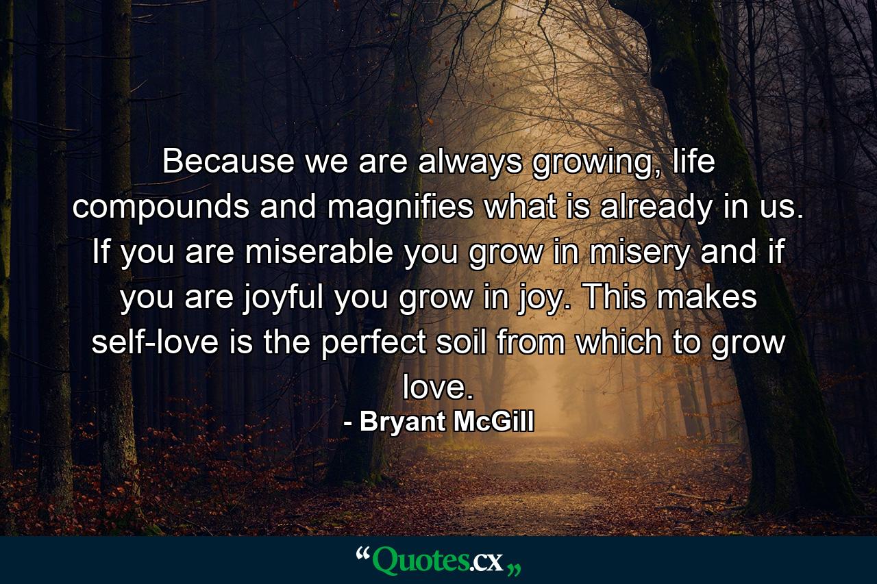 Because we are always growing, life compounds and magnifies what is already in us. If you are miserable you grow in misery and if you are joyful you grow in joy. This makes self-love is the perfect soil from which to grow love. - Quote by Bryant McGill