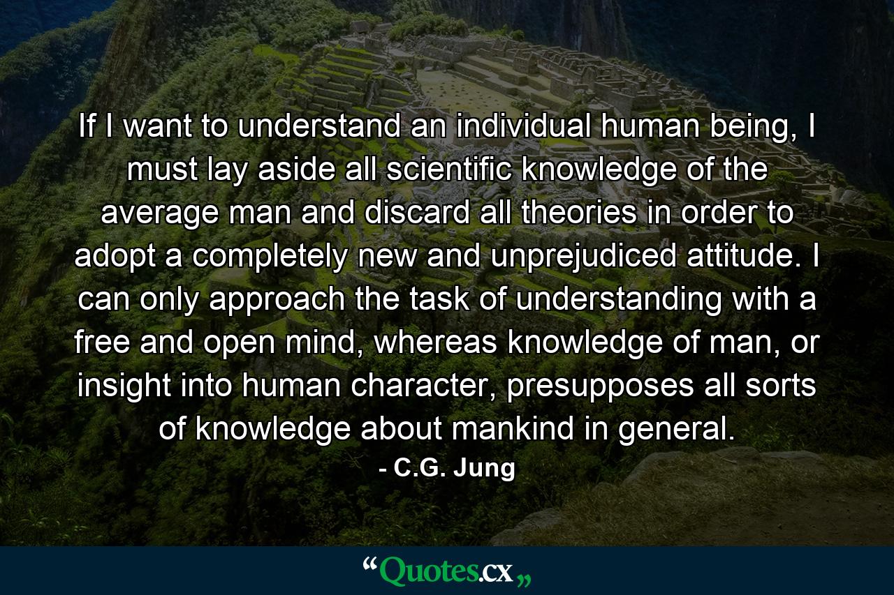 If I want to understand an individual human being, I must lay aside all scientific knowledge of the average man and discard all theories in order to adopt a completely new and unprejudiced attitude. I can only approach the task of understanding with a free and open mind, whereas knowledge of man, or insight into human character, presupposes all sorts of knowledge about mankind in general. - Quote by C.G. Jung