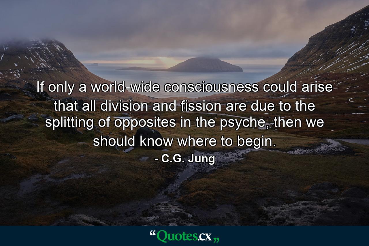 If only a world-wide consciousness could arise that all division and fission are due to the splitting of opposites in the psyche, then we should know where to begin. - Quote by C.G. Jung