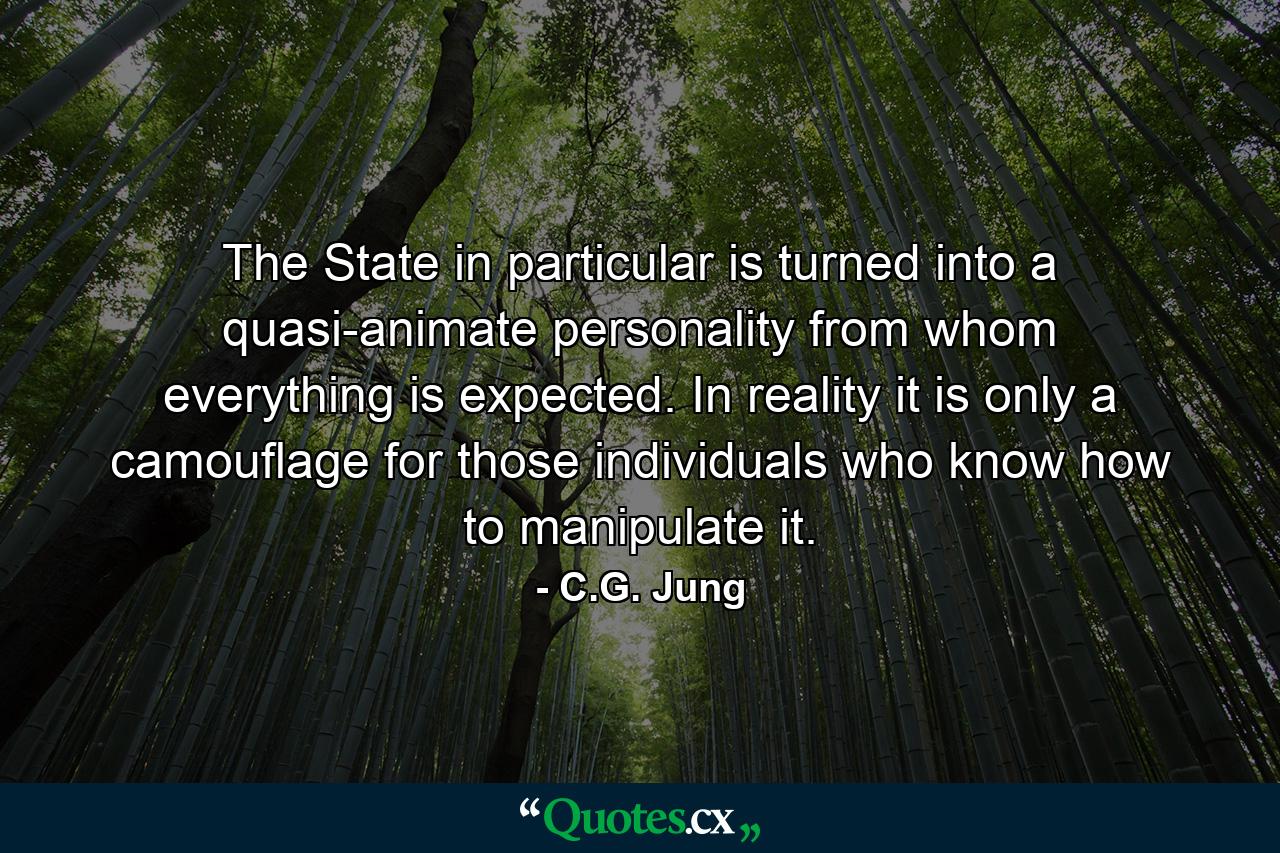 The State in particular is turned into a quasi-animate personality from whom everything is expected. In reality it is only a camouflage for those individuals who know how to manipulate it. - Quote by C.G. Jung