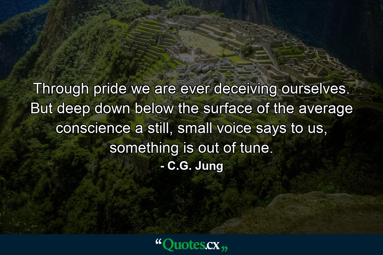 Through pride we are ever deceiving ourselves. But deep down below the surface of the average conscience a still, small voice says to us, something is out of tune. - Quote by C.G. Jung