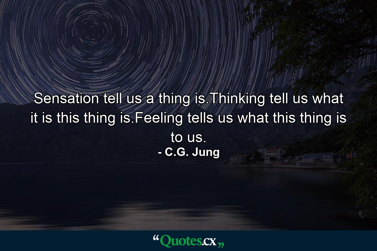 Sensation tell us a thing is.Thinking tell us what it is this thing is.Feeling tells us what this thing is to us. - Quote by C.G. Jung