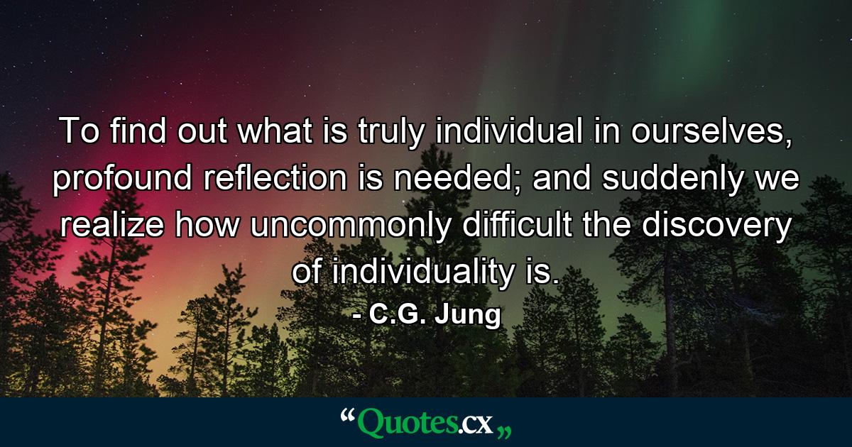 To find out what is truly individual in ourselves, profound reflection is needed; and suddenly we realize how uncommonly difficult the discovery of individuality is. - Quote by C.G. Jung