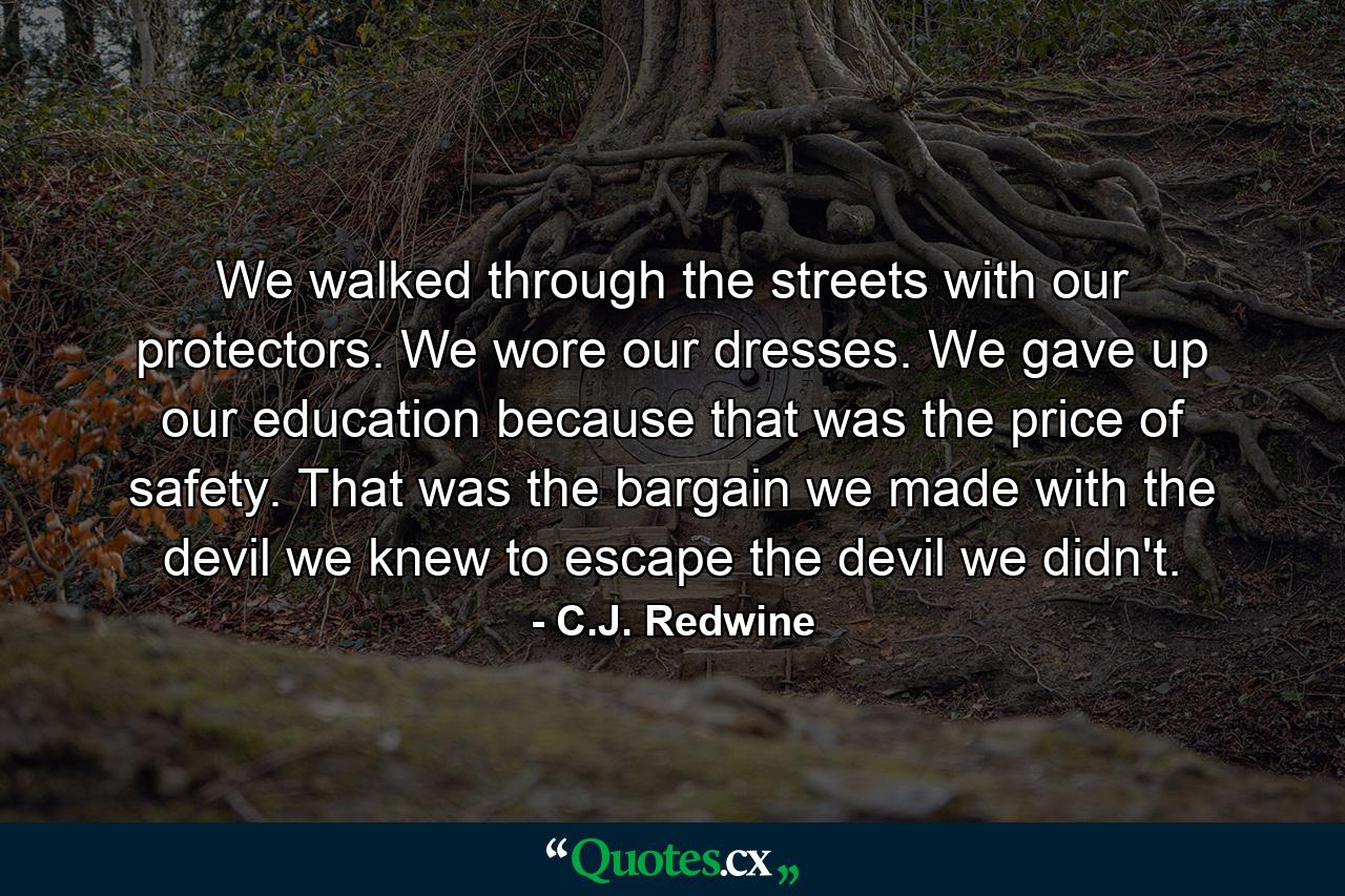 We walked through the streets with our protectors. We wore our dresses. We gave up our education because that was the price of safety. That was the bargain we made with the devil we knew to escape the devil we didn't. - Quote by C.J. Redwine