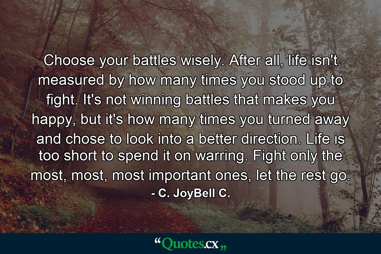 Choose your battles wisely. After all, life isn't measured by how many times you stood up to fight. It's not winning battles that makes you happy, but it's how many times you turned away and chose to look into a better direction. Life is too short to spend it on warring. Fight only the most, most, most important ones, let the rest go. - Quote by C. JoyBell C.