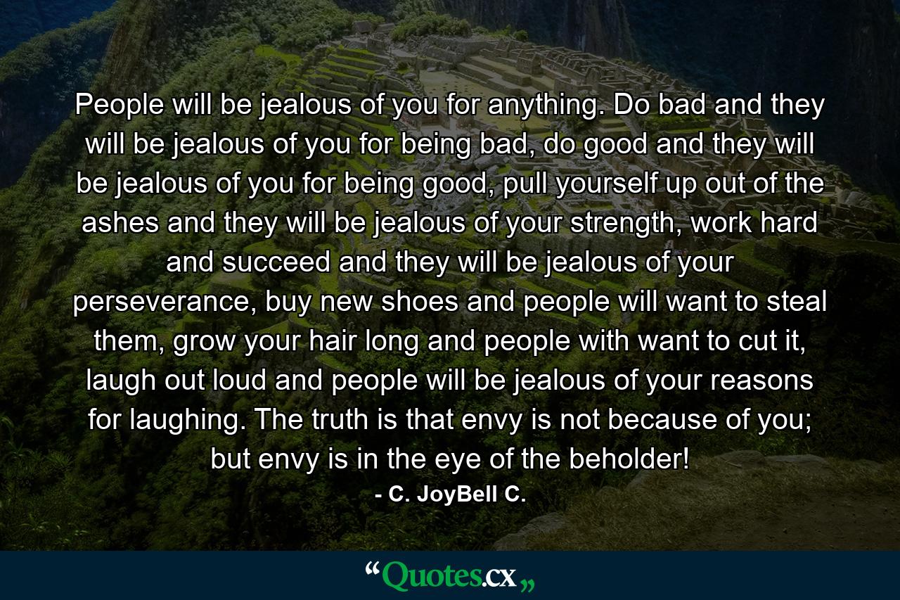 People will be jealous of you for anything. Do bad and they will be jealous of you for being bad, do good and they will be jealous of you for being good, pull yourself up out of the ashes and they will be jealous of your strength, work hard and succeed and they will be jealous of your perseverance, buy new shoes and people will want to steal them, grow your hair long and people with want to cut it, laugh out loud and people will be jealous of your reasons for laughing. The truth is that envy is not because of you; but envy is in the eye of the beholder! - Quote by C. JoyBell C.