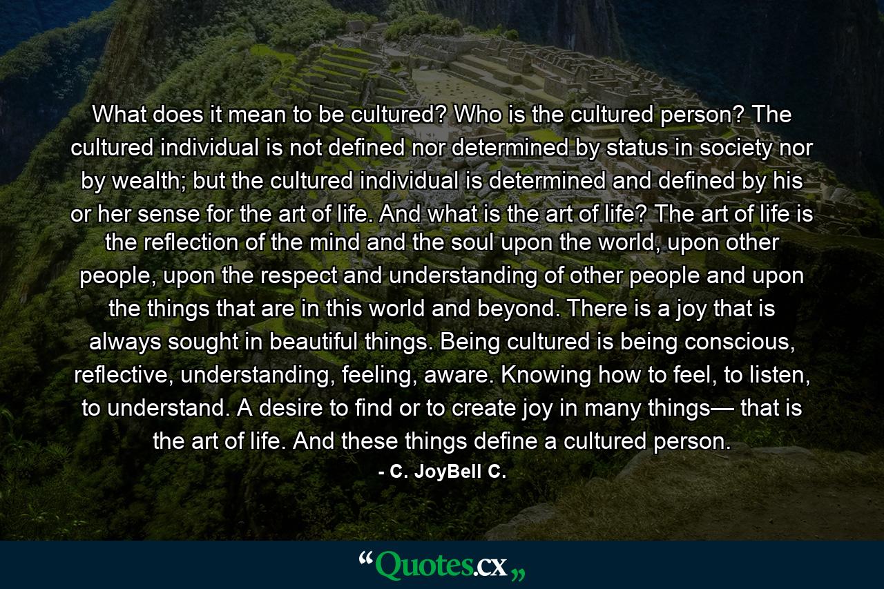 What does it mean to be cultured? Who is the cultured person? The cultured individual is not defined nor determined by status in society nor by wealth; but the cultured individual is determined and defined by his or her sense for the art of life. And what is the art of life? The art of life is the reflection of the mind and the soul upon the world, upon other people, upon the respect and understanding of other people and upon the things that are in this world and beyond. There is a joy that is always sought in beautiful things. Being cultured is being conscious, reflective, understanding, feeling, aware. Knowing how to feel, to listen, to understand. A desire to find or to create joy in many things— that is the art of life. And these things define a cultured person. - Quote by C. JoyBell C.