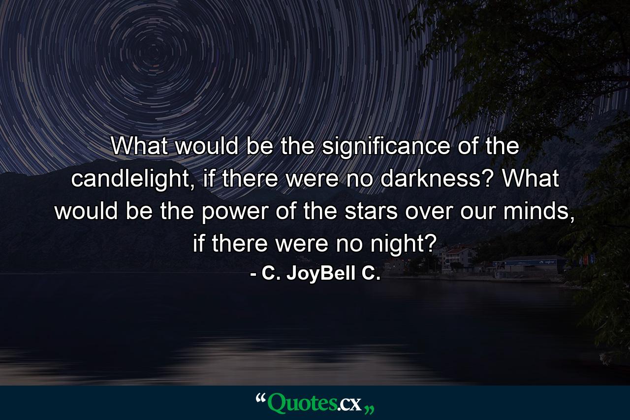 What would be the significance of the candlelight, if there were no darkness? What would be the power of the stars over our minds, if there were no night? - Quote by C. JoyBell C.