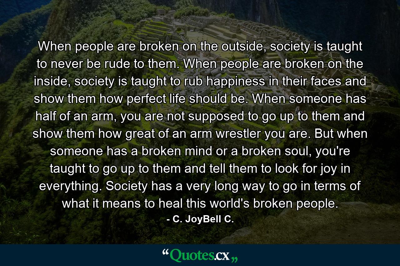 When people are broken on the outside, society is taught to never be rude to them. When people are broken on the inside, society is taught to rub happiness in their faces and show them how perfect life should be. When someone has half of an arm, you are not supposed to go up to them and show them how great of an arm wrestler you are. But when someone has a broken mind or a broken soul, you're taught to go up to them and tell them to look for joy in everything. Society has a very long way to go in terms of what it means to heal this world's broken people. - Quote by C. JoyBell C.