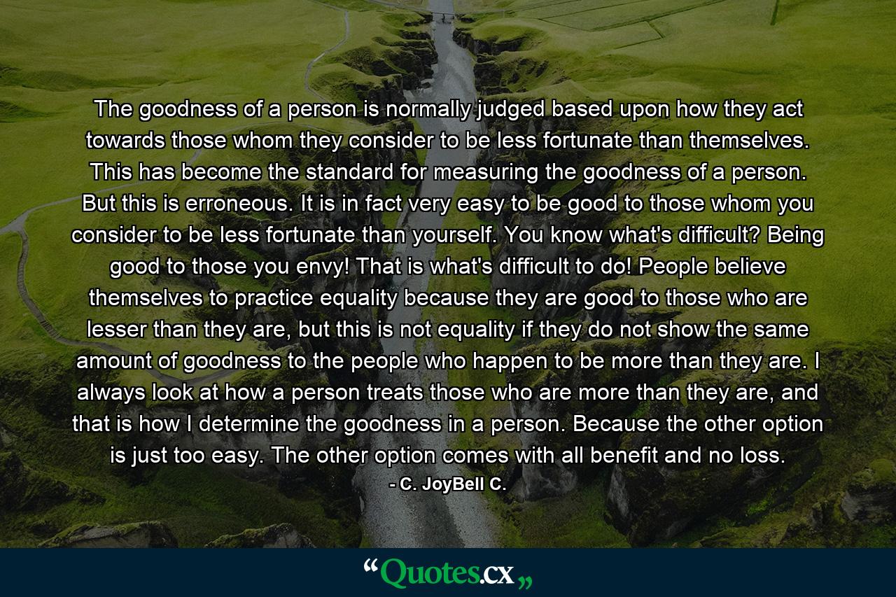 The goodness of a person is normally judged based upon how they act towards those whom they consider to be less fortunate than themselves. This has become the standard for measuring the goodness of a person. But this is erroneous. It is in fact very easy to be good to those whom you consider to be less fortunate than yourself. You know what's difficult? Being good to those you envy! That is what's difficult to do! People believe themselves to practice equality because they are good to those who are lesser than they are, but this is not equality if they do not show the same amount of goodness to the people who happen to be more than they are. I always look at how a person treats those who are more than they are, and that is how I determine the goodness in a person. Because the other option is just too easy. The other option comes with all benefit and no loss. - Quote by C. JoyBell C.