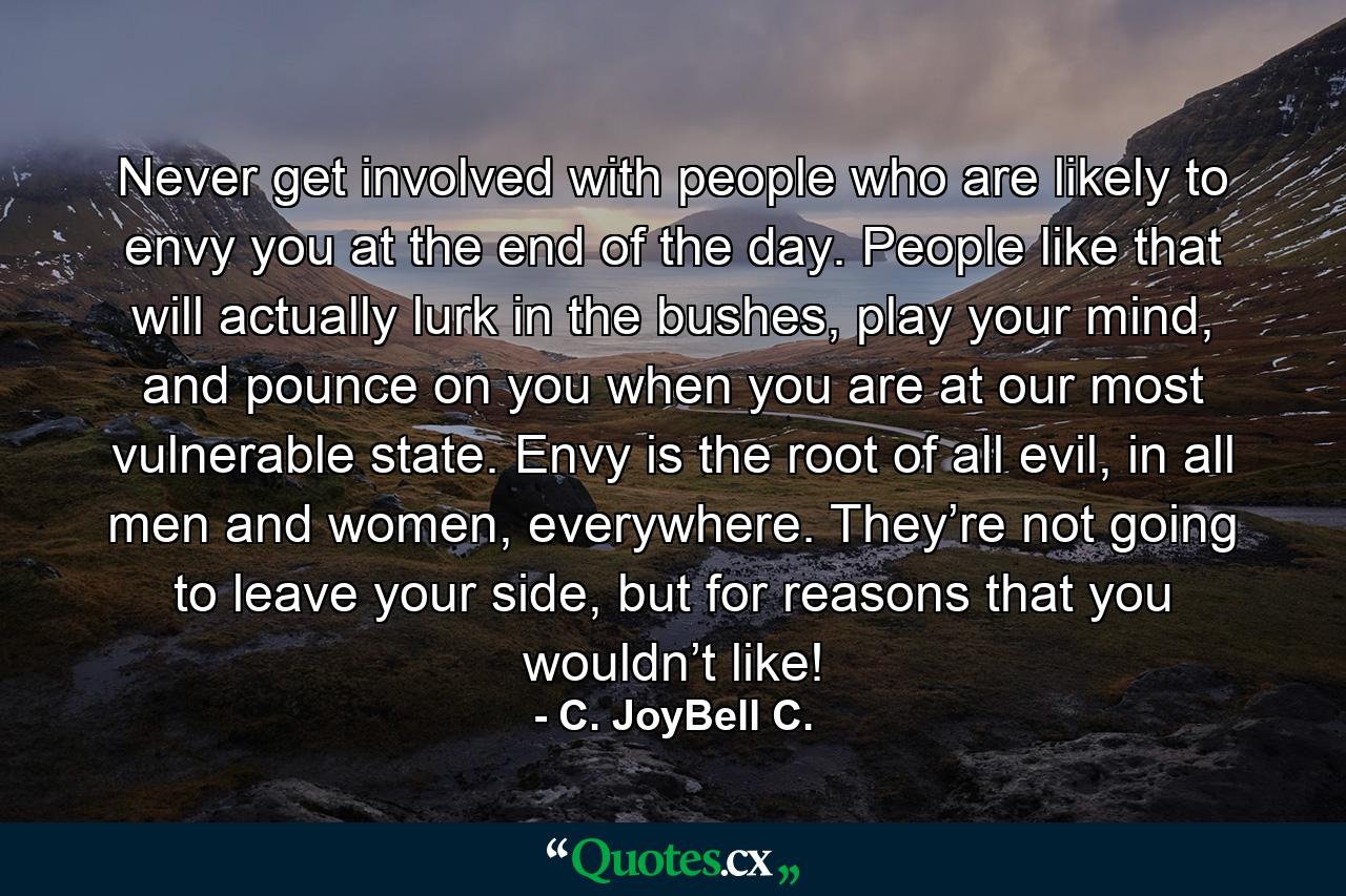 Never get involved with people who are likely to envy you at the end of the day. People like that will actually lurk in the bushes, play your mind, and pounce on you when you are at our most vulnerable state. Envy is the root of all evil, in all men and women, everywhere. They’re not going to leave your side, but for reasons that you wouldn’t like! - Quote by C. JoyBell C.