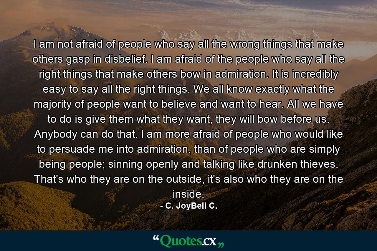 I am not afraid of people who say all the wrong things that make others gasp in disbelief. I am afraid of the people who say all the right things that make others bow in admiration. It is incredibly easy to say all the right things. We all know exactly what the majority of people want to believe and want to hear. All we have to do is give them what they want, they will bow before us. Anybody can do that. I am more afraid of people who would like to persuade me into admiration, than of people who are simply being people; sinning openly and talking like drunken thieves. That's who they are on the outside, it's also who they are on the inside. - Quote by C. JoyBell C.