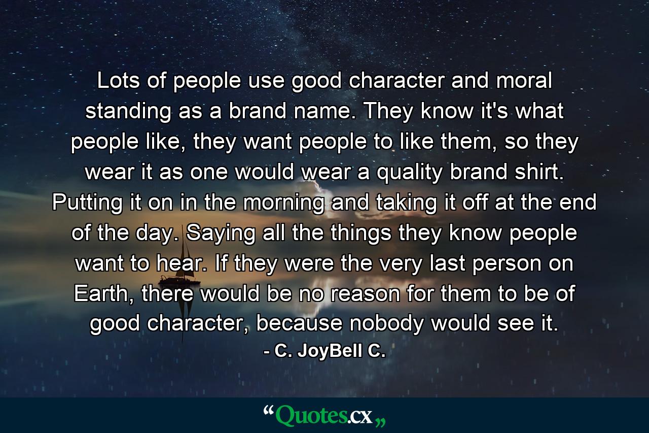 Lots of people use good character and moral standing as a brand name. They know it's what people like, they want people to like them, so they wear it as one would wear a quality brand shirt. Putting it on in the morning and taking it off at the end of the day. Saying all the things they know people want to hear. If they were the very last person on Earth, there would be no reason for them to be of good character, because nobody would see it. - Quote by C. JoyBell C.