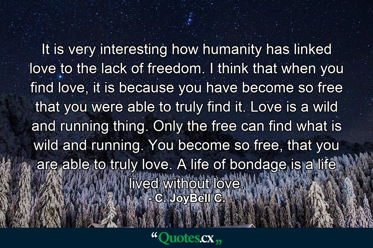 It is very interesting how humanity has linked love to the lack of freedom. I think that when you find love, it is because you have become so free that you were able to truly find it. Love is a wild and running thing. Only the free can find what is wild and running. You become so free, that you are able to truly love. A life of bondage is a life lived without love. - Quote by C. JoyBell C.