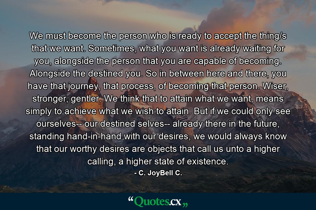 We must become the person who is ready to accept the thing/s that we want. Sometimes, what you want is already waiting for you, alongside the person that you are capable of becoming. Alongside the destined you. So in between here and there, you have that journey, that process, of becoming that person. Wiser, stronger, gentler. We think that to attain what we want, means simply to achieve what we wish to attain. But if we could only see ourselves-- our destined selves-- already there in the future, standing hand-in-hand with our desires, we would always know that our worthy desires are objects that call us unto a higher calling, a higher state of existence. - Quote by C. JoyBell C.