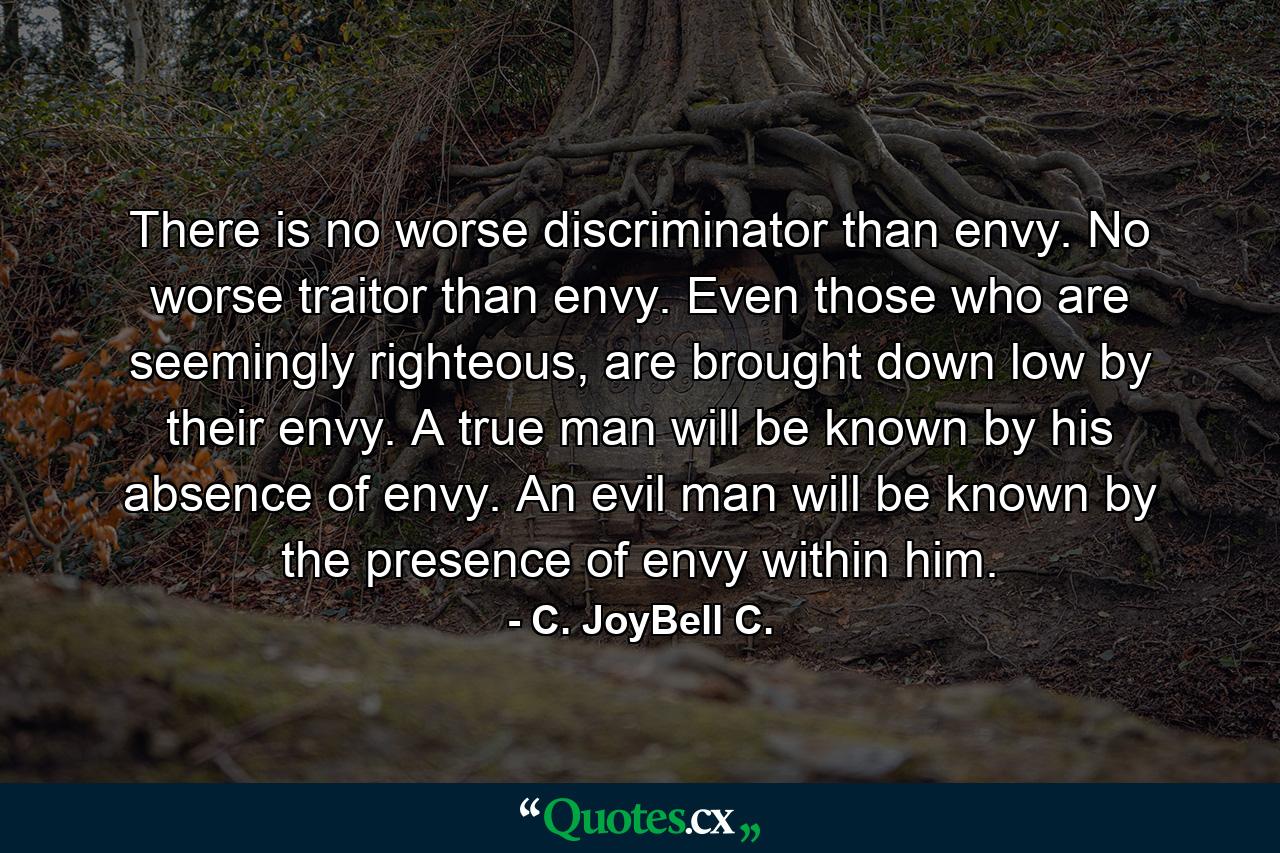 There is no worse discriminator than envy. No worse traitor than envy. Even those who are seemingly righteous, are brought down low by their envy. A true man will be known by his absence of envy. An evil man will be known by the presence of envy within him. - Quote by C. JoyBell C.