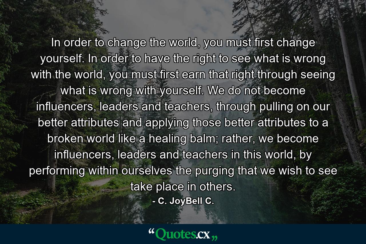 In order to change the world, you must first change yourself. In order to have the right to see what is wrong with the world, you must first earn that right through seeing what is wrong with yourself. We do not become influencers, leaders and teachers, through pulling on our better attributes and applying those better attributes to a broken world like a healing balm; rather, we become influencers, leaders and teachers in this world, by performing within ourselves the purging that we wish to see take place in others. - Quote by C. JoyBell C.