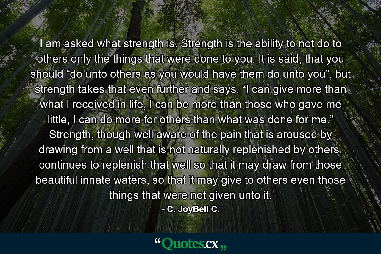 I am asked what strength is. Strength is the ability to not do to others only the things that were done to you. It is said, that you should “do unto others as you would have them do unto you”, but strength takes that even further and says, “I can give more than what I received in life, I can be more than those who gave me little, I can do more for others than what was done for me.” Strength, though well aware of the pain that is aroused by drawing from a well that is not naturally replenished by others, continues to replenish that well so that it may draw from those beautiful innate waters, so that it may give to others even those things that were not given unto it. - Quote by C. JoyBell C.