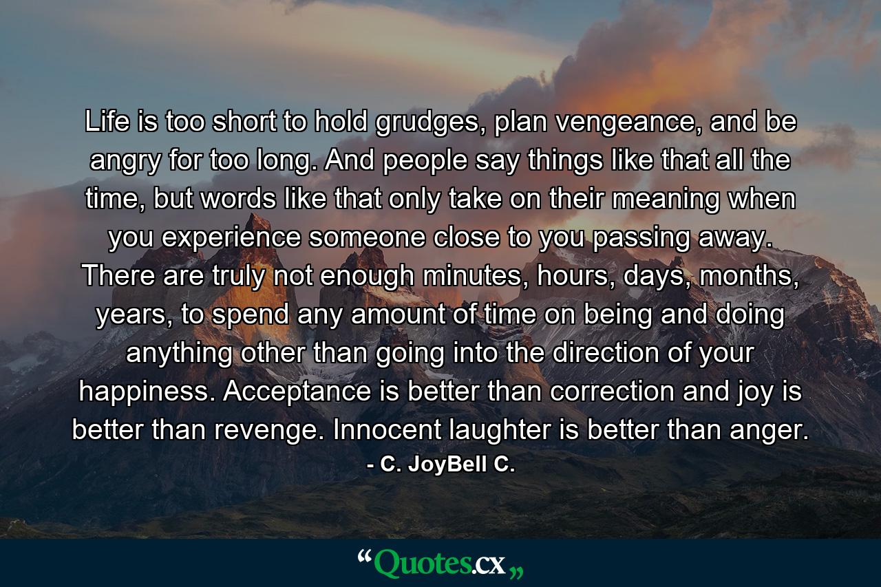 Life is too short to hold grudges, plan vengeance, and be angry for too long. And people say things like that all the time, but words like that only take on their meaning when you experience someone close to you passing away. There are truly not enough minutes, hours, days, months, years, to spend any amount of time on being and doing anything other than going into the direction of your happiness. Acceptance is better than correction and joy is better than revenge. Innocent laughter is better than anger. - Quote by C. JoyBell C.