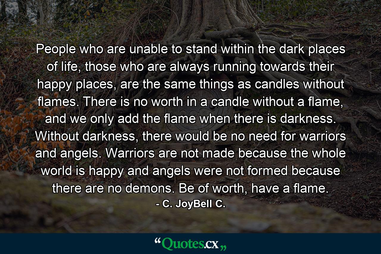 People who are unable to stand within the dark places of life, those who are always running towards their happy places, are the same things as candles without flames. There is no worth in a candle without a flame, and we only add the flame when there is darkness. Without darkness, there would be no need for warriors and angels. Warriors are not made because the whole world is happy and angels were not formed because there are no demons. Be of worth, have a flame. - Quote by C. JoyBell C.