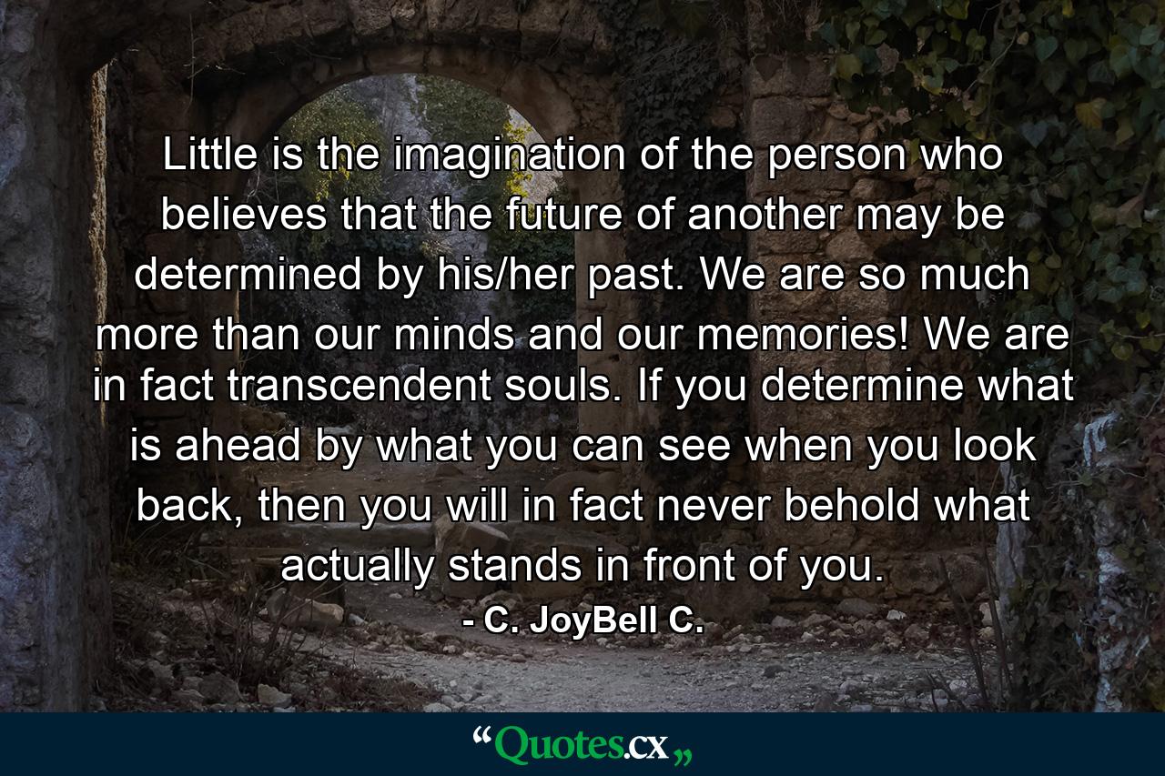 Little is the imagination of the person who believes that the future of another may be determined by his/her past. We are so much more than our minds and our memories! We are in fact transcendent souls. If you determine what is ahead by what you can see when you look back, then you will in fact never behold what actually stands in front of you. - Quote by C. JoyBell C.