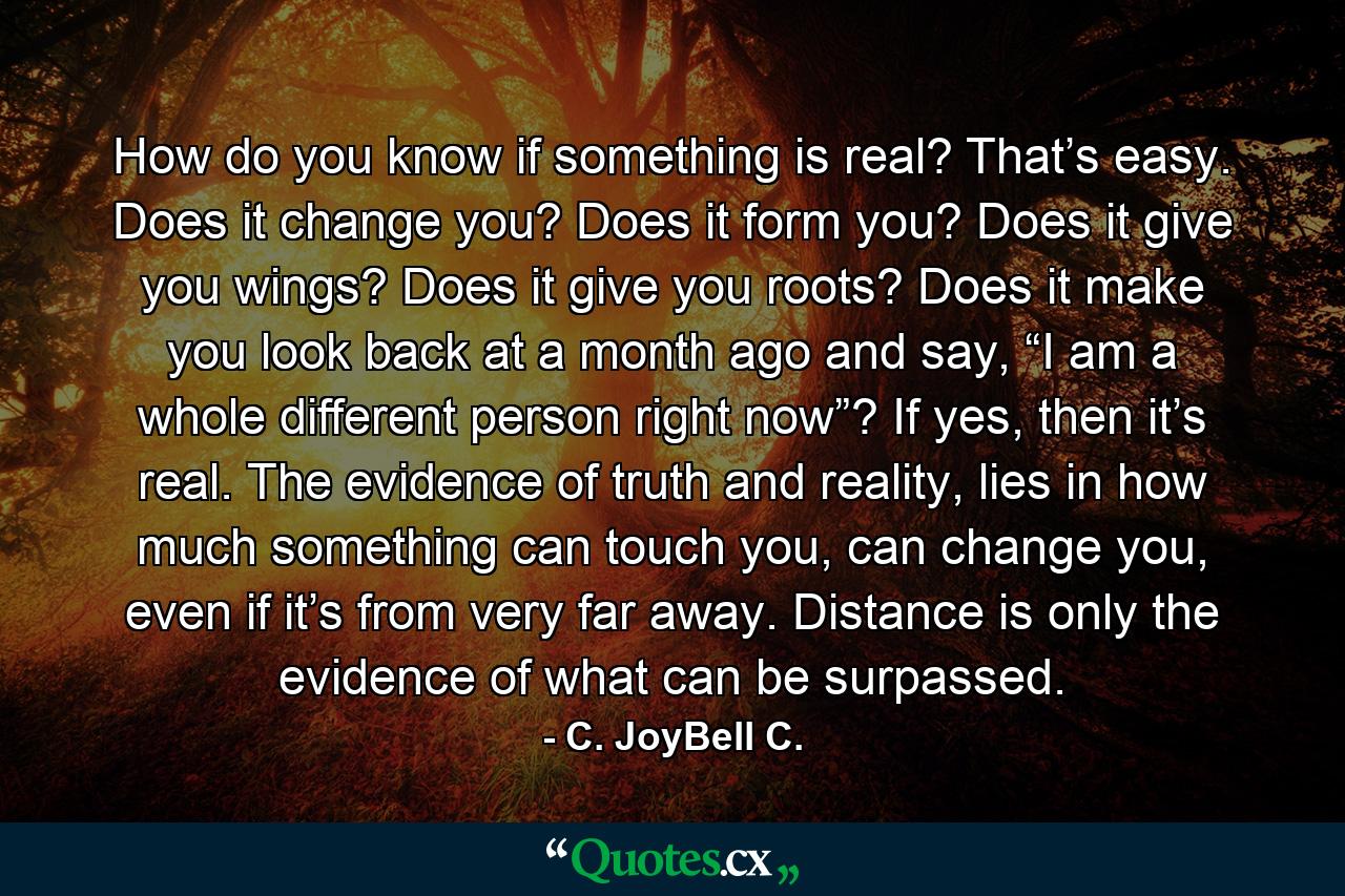 How do you know if something is real? That’s easy. Does it change you? Does it form you? Does it give you wings? Does it give you roots? Does it make you look back at a month ago and say, “I am a whole different person right now”? If yes, then it’s real. The evidence of truth and reality, lies in how much something can touch you, can change you, even if it’s from very far away. Distance is only the evidence of what can be surpassed. - Quote by C. JoyBell C.