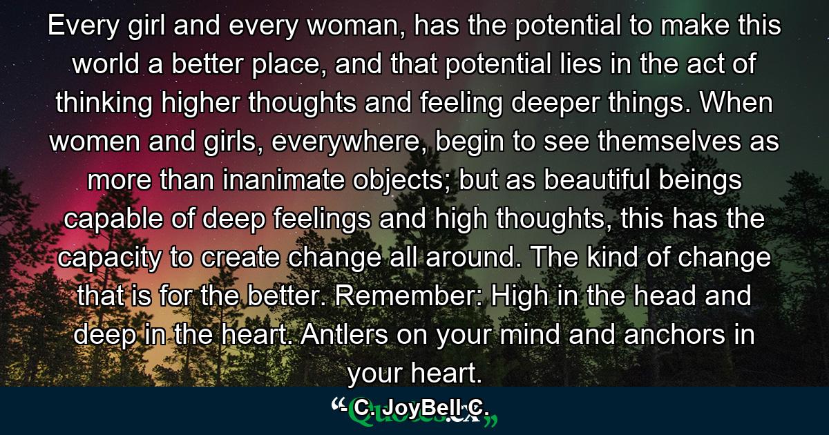 Every girl and every woman, has the potential to make this world a better place, and that potential lies in the act of thinking higher thoughts and feeling deeper things. When women and girls, everywhere, begin to see themselves as more than inanimate objects; but as beautiful beings capable of deep feelings and high thoughts, this has the capacity to create change all around. The kind of change that is for the better. Remember: High in the head and deep in the heart. Antlers on your mind and anchors in your heart. - Quote by C. JoyBell C.