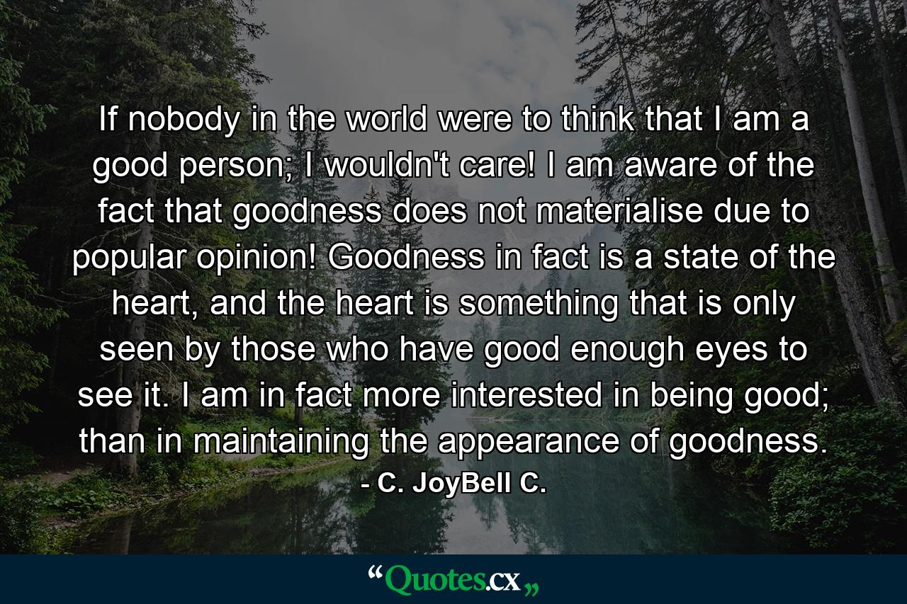 If nobody in the world were to think that I am a good person; I wouldn't care! I am aware of the fact that goodness does not materialise due to popular opinion! Goodness in fact is a state of the heart, and the heart is something that is only seen by those who have good enough eyes to see it. I am in fact more interested in being good; than in maintaining the appearance of goodness. - Quote by C. JoyBell C.