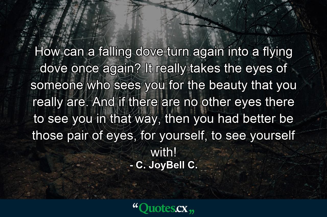 How can a falling dove turn again into a flying dove once again? It really takes the eyes of someone who sees you for the beauty that you really are. And if there are no other eyes there to see you in that way, then you had better be those pair of eyes, for yourself, to see yourself with! - Quote by C. JoyBell C.