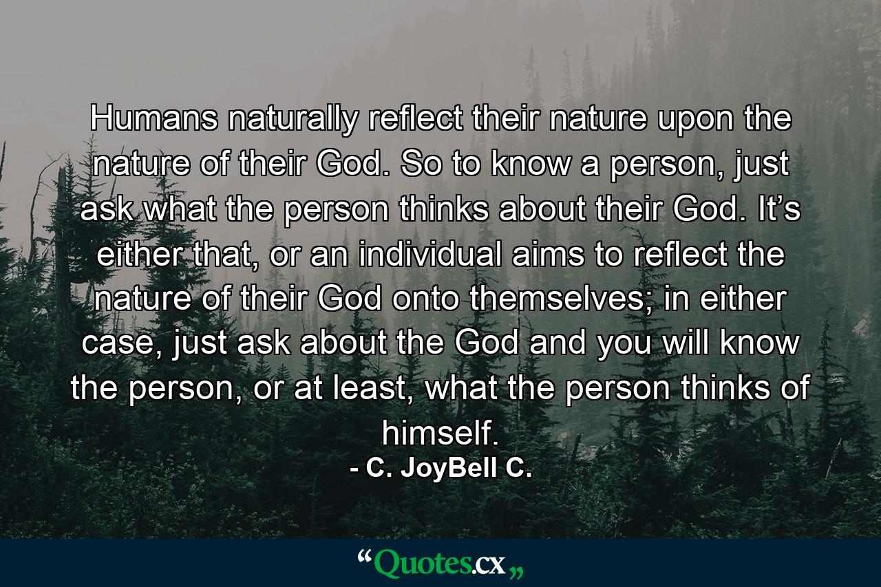 Humans naturally reflect their nature upon the nature of their God. So to know a person, just ask what the person thinks about their God. It’s either that, or an individual aims to reflect the nature of their God onto themselves; in either case, just ask about the God and you will know the person, or at least, what the person thinks of himself. - Quote by C. JoyBell C.