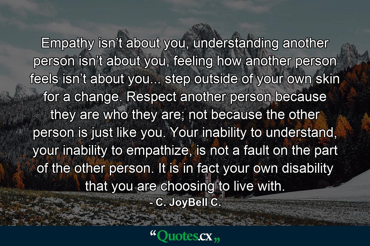 Empathy isn’t about you, understanding another person isn’t about you, feeling how another person feels isn’t about you... step outside of your own skin for a change. Respect another person because they are who they are; not because the other person is just like you. Your inability to understand, your inability to empathize, is not a fault on the part of the other person. It is in fact your own disability that you are choosing to live with. - Quote by C. JoyBell C.