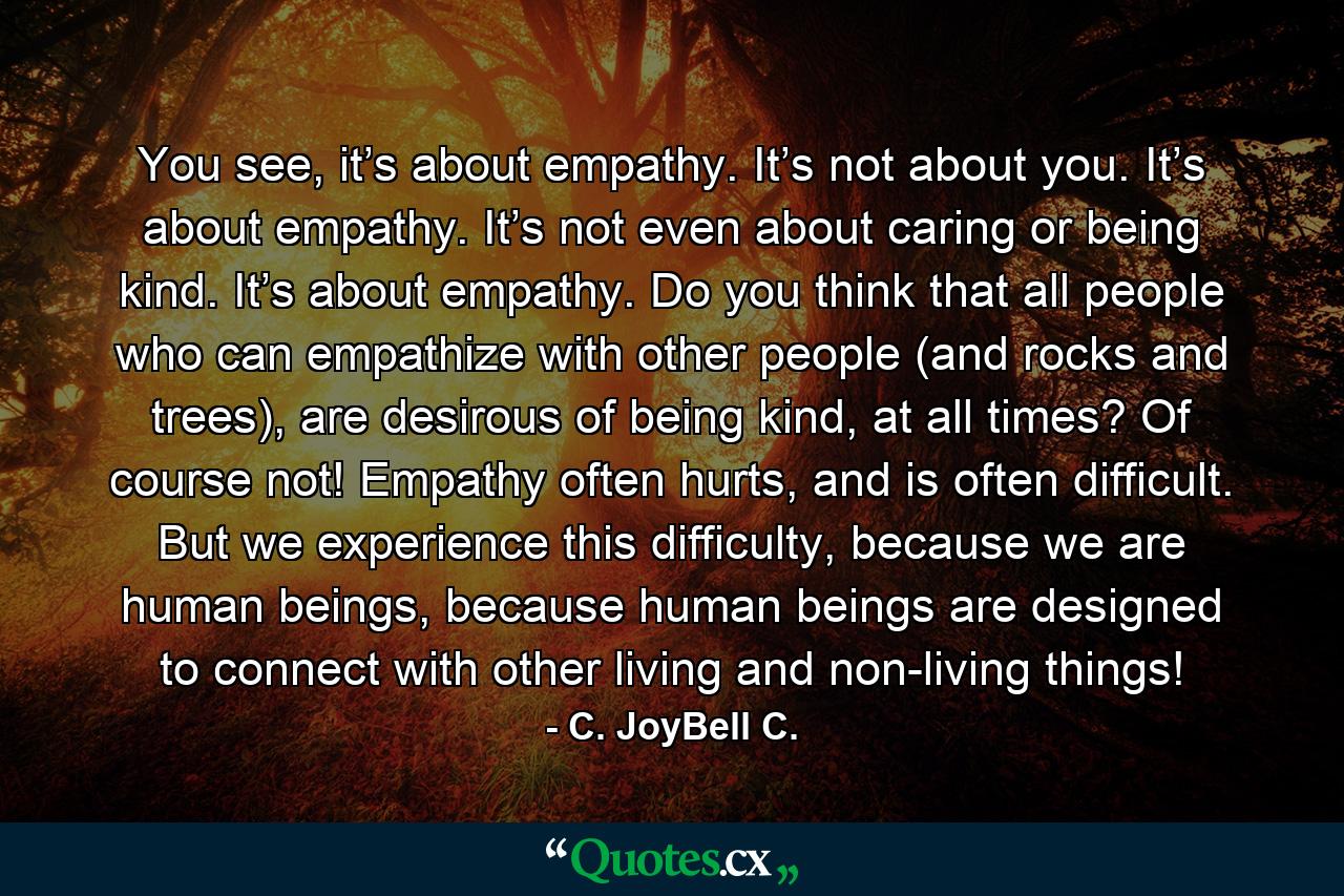 You see, it’s about empathy. It’s not about you. It’s about empathy. It’s not even about caring or being kind. It’s about empathy. Do you think that all people who can empathize with other people (and rocks and trees), are desirous of being kind, at all times? Of course not! Empathy often hurts, and is often difficult. But we experience this difficulty, because we are human beings, because human beings are designed to connect with other living and non-living things! - Quote by C. JoyBell C.