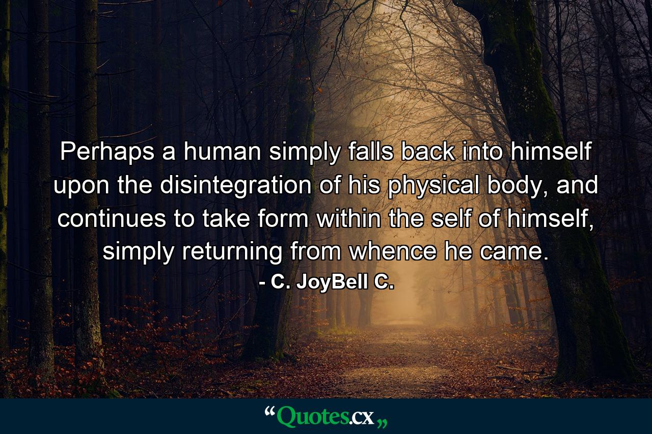 Perhaps a human simply falls back into himself upon the disintegration of his physical body, and continues to take form within the self of himself, simply returning from whence he came. - Quote by C. JoyBell C.