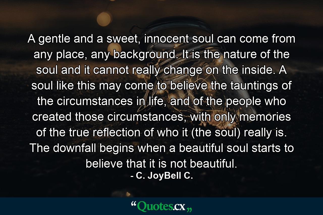 A gentle and a sweet, innocent soul can come from any place, any background. It is the nature of the soul and it cannot really change on the inside. A soul like this may come to believe the tauntings of the circumstances in life, and of the people who created those circumstances, with only memories of the true reflection of who it (the soul) really is. The downfall begins when a beautiful soul starts to believe that it is not beautiful. - Quote by C. JoyBell C.