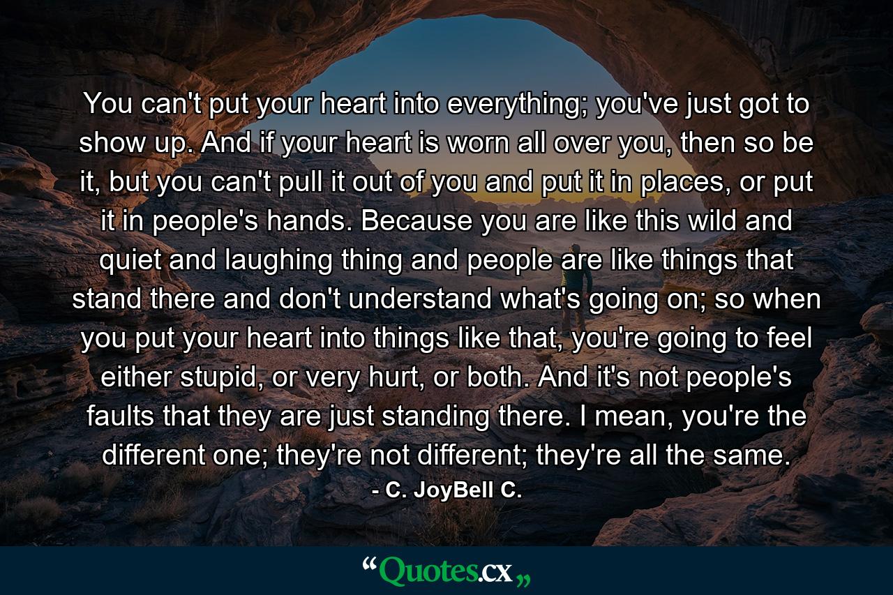 You can't put your heart into everything; you've just got to show up. And if your heart is worn all over you, then so be it, but you can't pull it out of you and put it in places, or put it in people's hands. Because you are like this wild and quiet and laughing thing and people are like things that stand there and don't understand what's going on; so when you put your heart into things like that, you're going to feel either stupid, or very hurt, or both. And it's not people's faults that they are just standing there. I mean, you're the different one; they're not different; they're all the same. - Quote by C. JoyBell C.