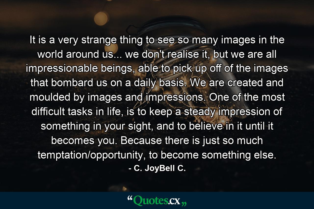 It is a very strange thing to see so many images in the world around us... we don't realise it, but we are all impressionable beings, able to pick up off of the images that bombard us on a daily basis. We are created and moulded by images and impressions. One of the most difficult tasks in life, is to keep a steady impression of something in your sight, and to believe in it until it becomes you. Because there is just so much temptation/opportunity, to become something else. - Quote by C. JoyBell C.