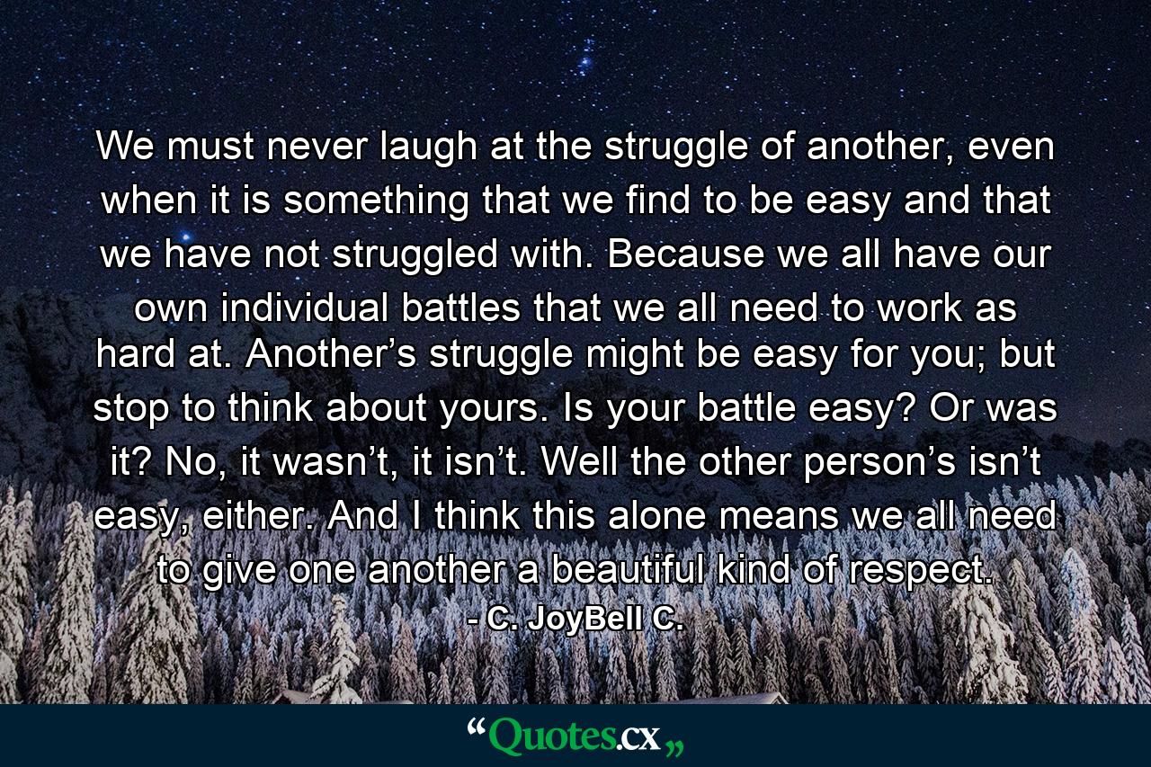 We must never laugh at the struggle of another, even when it is something that we find to be easy and that we have not struggled with. Because we all have our own individual battles that we all need to work as hard at. Another’s struggle might be easy for you; but stop to think about yours. Is your battle easy? Or was it? No, it wasn’t, it isn’t. Well the other person’s isn’t easy, either. And I think this alone means we all need to give one another a beautiful kind of respect. - Quote by C. JoyBell C.