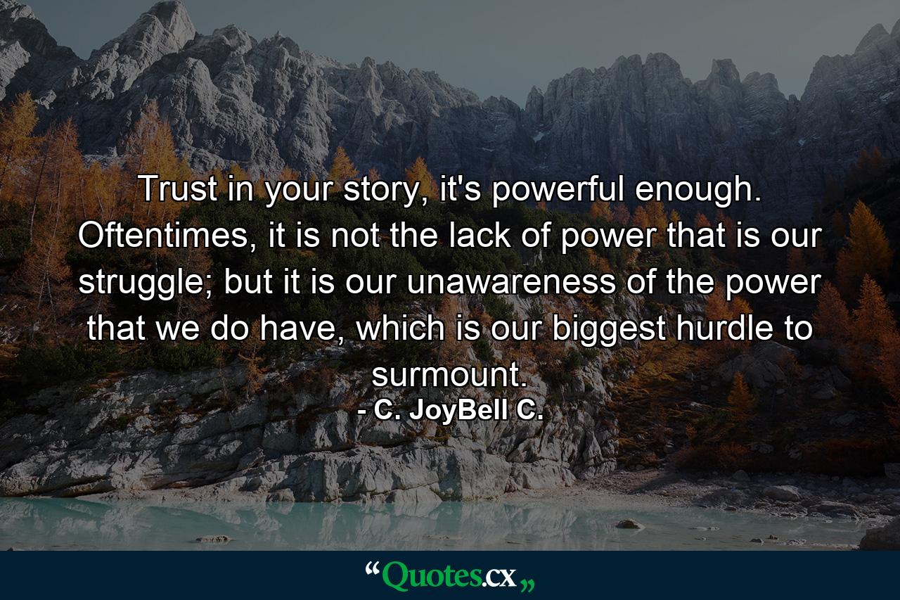 Trust in your story, it's powerful enough. Oftentimes, it is not the lack of power that is our struggle; but it is our unawareness of the power that we do have, which is our biggest hurdle to surmount. - Quote by C. JoyBell C.