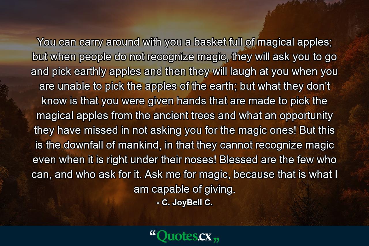 You can carry around with you a basket full of magical apples; but when people do not recognize magic, they will ask you to go and pick earthly apples and then they will laugh at you when you are unable to pick the apples of the earth; but what they don't know is that you were given hands that are made to pick the magical apples from the ancient trees and what an opportunity they have missed in not asking you for the magic ones! But this is the downfall of mankind, in that they cannot recognize magic even when it is right under their noses! Blessed are the few who can, and who ask for it. Ask me for magic, because that is what I am capable of giving. - Quote by C. JoyBell C.