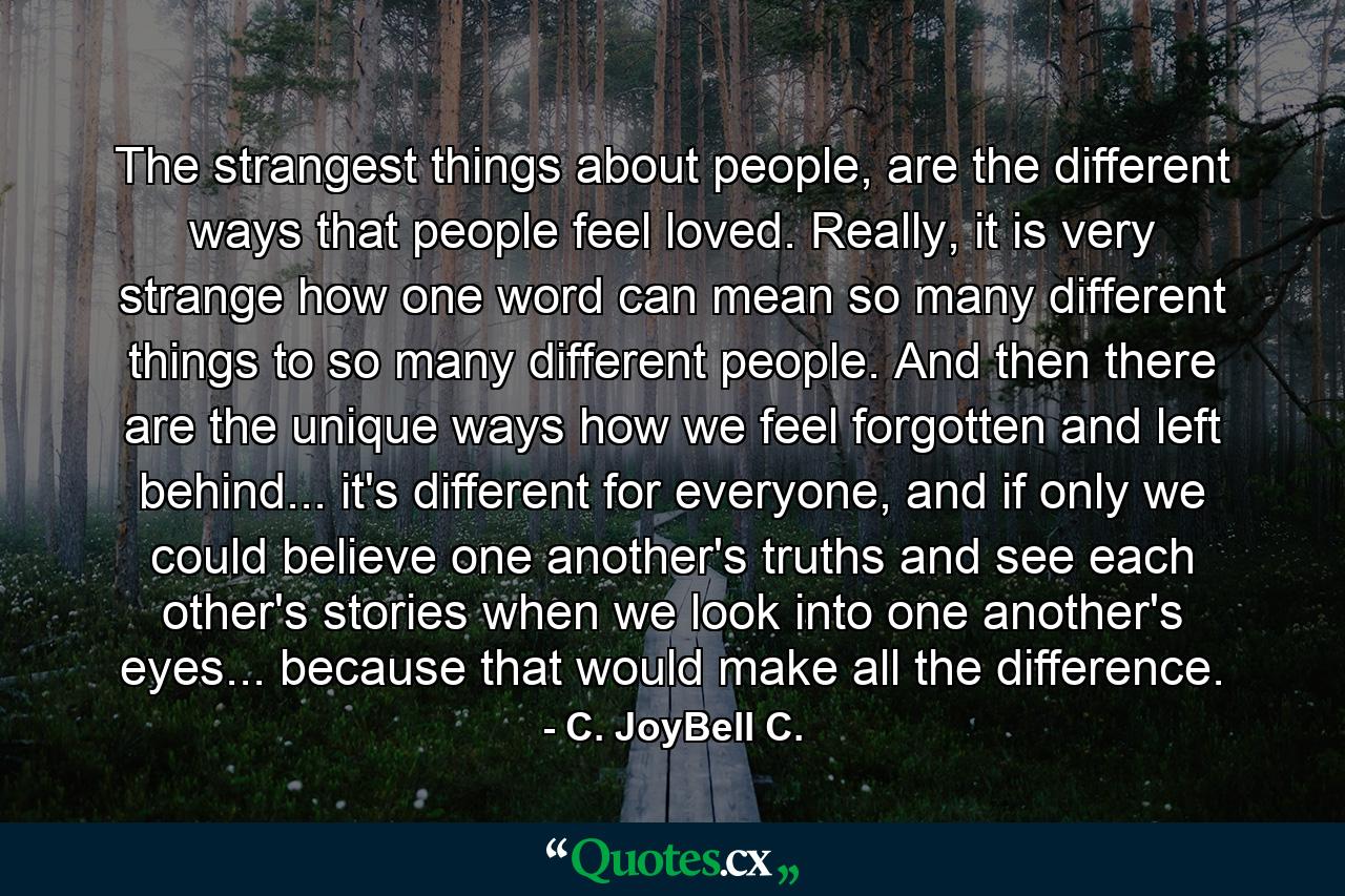 The strangest things about people, are the different ways that people feel loved. Really, it is very strange how one word can mean so many different things to so many different people. And then there are the unique ways how we feel forgotten and left behind... it's different for everyone, and if only we could believe one another's truths and see each other's stories when we look into one another's eyes... because that would make all the difference. - Quote by C. JoyBell C.