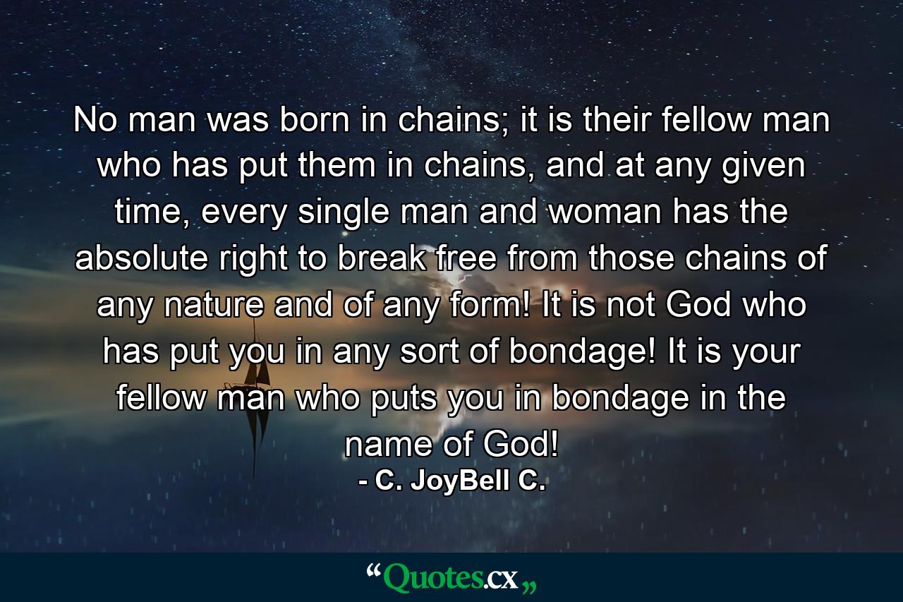 No man was born in chains; it is their fellow man who has put them in chains, and at any given time, every single man and woman has the absolute right to break free from those chains of any nature and of any form! It is not God who has put you in any sort of bondage! It is your fellow man who puts you in bondage in the name of God! - Quote by C. JoyBell C.