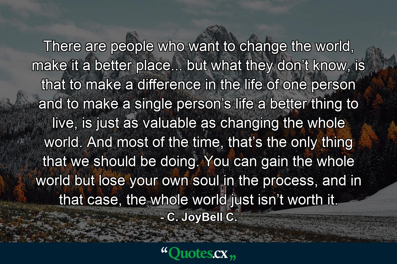 There are people who want to change the world, make it a better place... but what they don’t know, is that to make a difference in the life of one person and to make a single person’s life a better thing to live, is just as valuable as changing the whole world. And most of the time, that’s the only thing that we should be doing. You can gain the whole world but lose your own soul in the process, and in that case, the whole world just isn’t worth it. - Quote by C. JoyBell C.