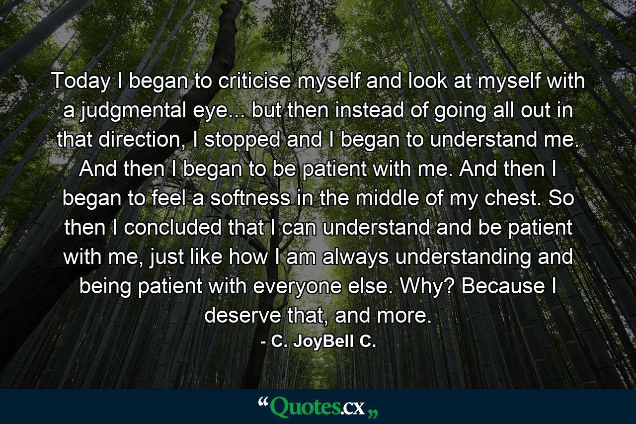 Today I began to criticise myself and look at myself with a judgmental eye... but then instead of going all out in that direction, I stopped and I began to understand me. And then I began to be patient with me. And then I began to feel a softness in the middle of my chest. So then I concluded that I can understand and be patient with me, just like how I am always understanding and being patient with everyone else. Why? Because I deserve that, and more. - Quote by C. JoyBell C.