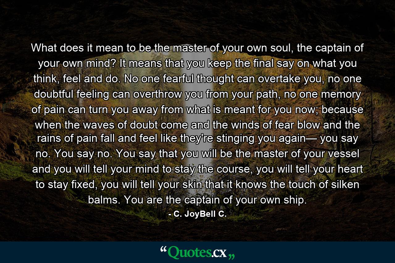 What does it mean to be the master of your own soul, the captain of your own mind? It means that you keep the final say on what you think, feel and do. No one fearful thought can overtake you, no one doubtful feeling can overthrow you from your path, no one memory of pain can turn you away from what is meant for you now; because when the waves of doubt come and the winds of fear blow and the rains of pain fall and feel like they're stinging you again— you say no. You say no. You say that you will be the master of your vessel and you will tell your mind to stay the course, you will tell your heart to stay fixed, you will tell your skin that it knows the touch of silken balms. You are the captain of your own ship. - Quote by C. JoyBell C.