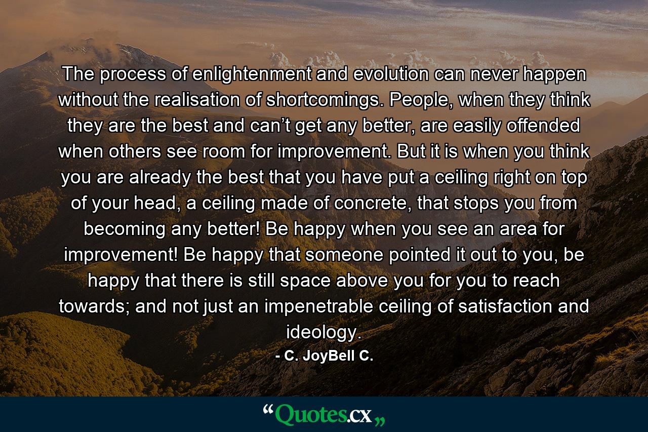 The process of enlightenment and evolution can never happen without the realisation of shortcomings. People, when they think they are the best and can’t get any better, are easily offended when others see room for improvement. But it is when you think you are already the best that you have put a ceiling right on top of your head, a ceiling made of concrete, that stops you from becoming any better! Be happy when you see an area for improvement! Be happy that someone pointed it out to you, be happy that there is still space above you for you to reach towards; and not just an impenetrable ceiling of satisfaction and ideology. - Quote by C. JoyBell C.