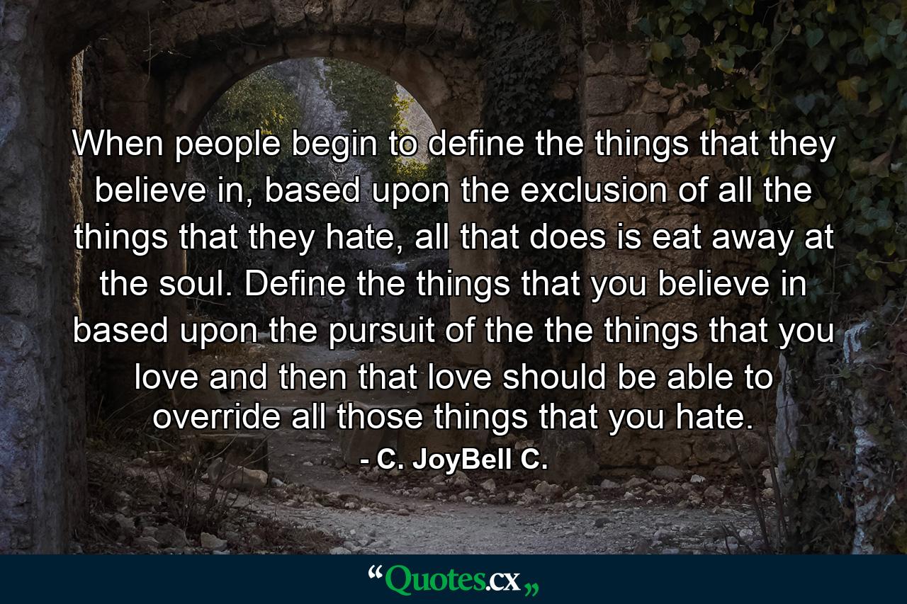 When people begin to define the things that they believe in, based upon the exclusion of all the things that they hate, all that does is eat away at the soul. Define the things that you believe in based upon the pursuit of the the things that you love and then that love should be able to override all those things that you hate. - Quote by C. JoyBell C.