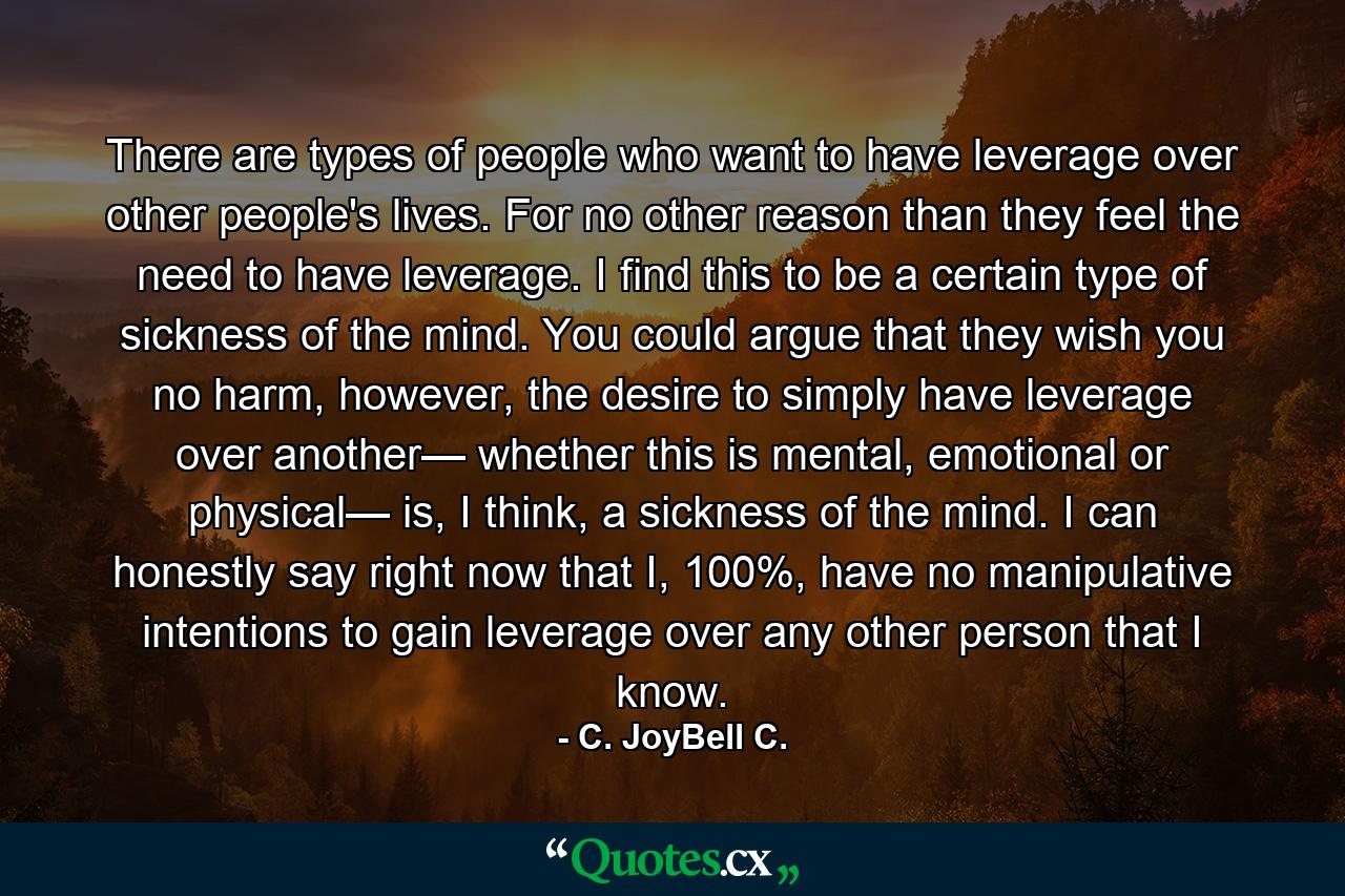 There are types of people who want to have leverage over other people's lives. For no other reason than they feel the need to have leverage. I find this to be a certain type of sickness of the mind. You could argue that they wish you no harm, however, the desire to simply have leverage over another— whether this is mental, emotional or physical— is, I think, a sickness of the mind. I can honestly say right now that I, 100%, have no manipulative intentions to gain leverage over any other person that I know. - Quote by C. JoyBell C.